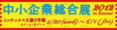 中小企業総合展2012 in Kansai　5/30(wed)～6/1(fri)　インテックス大阪6号館Aゾーン・Bゾーン