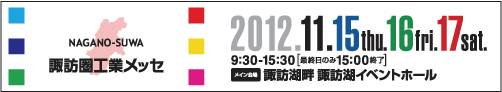 NAGANO-SUWA 諏訪圏工業メッセ　2012.11.15(thu.)16(fri.)17(sat.) 9:30～15:30[最終日のみ15:00終了]　メイン会場：諏訪湖畔　諏訪湖イベントホール