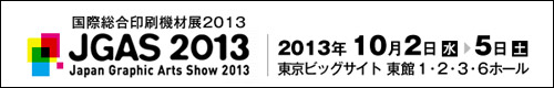 国際総合印刷機材展2013　JGAS2013　JAPAN Graphic Arts Show 2013　2013年10月2日(水)-5日(土)　東京ビッグサイト東館1・2・3・6ホール