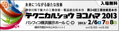 入場無料　　未来につながる新たな技術　神奈川県下最大の工業技術・製品総合見本市　第34回工業技術見本市　　テクニカルショウヨコハマ2013 パシフィコ横浜 展示ホールC・D　　2013/2/6(水)7(木)8(金) AM10:00～PM5:00