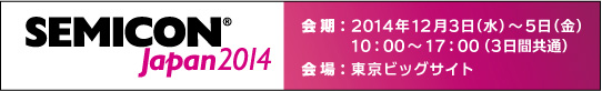 SEMICON Japan2014　会期：2014年12月3日(水)～12月5日(金)　10時から17時(3日間共通)　会場：東京ビッグサイト