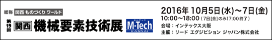 第19回　関西 機械要素技術展 M-Tech KANSAI　会期：2016年10月5日(水)-7日(金) 10:00～18:00(7日[金]のみ17:00終了　会場：インテックス大阪　主催：リード エグジビジョン ジャパン株式会社