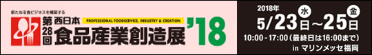 新たなる食ビジネスを構築する　第28回　西日本食品産業創造展'18　2018年5月23日(水)～25日(金)　10:00～17:00(最終日は16:00まで)　inマリンメッセ福岡