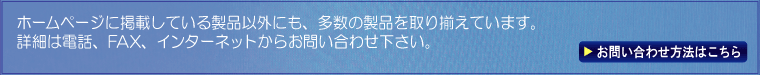 ホームページに掲載している製品以外にも、多数の製品を取り揃えています。詳細は電話、FAX、インターネットからお問い合わせ下さい。 お問い合わせ方法はこちら